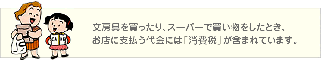 文房具を買ったり、スーパーで買い物をしたとき、お店に支払う代金には「消費税」が含まれています。